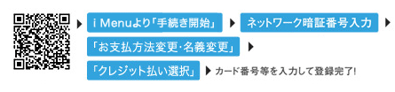 i Menuより「手続き開始」→「ネットワーク暗証番号入力」→「お支払方法変更・名義変更」→「クレジット払い選択」→カード番号等を入力して登録完了！