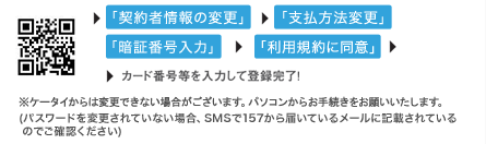 「契約者情報の変更」→「支払方法変更」→「暗証番号入力」→「利用規約に同意」→カード番号等を入力して登録完了！※ケータイからは変更できない場合がございます。パソコンからお手続きをお願いいたします。(パスワードを変更されていない場合、SMSで157から届いているメールに記載されているのでご確認ください)