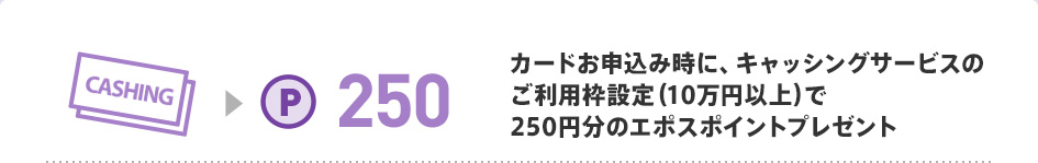 カードお申込み時に、キャッシングサービスのご利用枠設定（10万円以上）で250円分のエポスポイントプレゼント