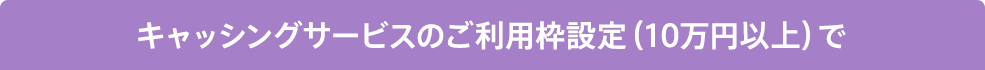 キャッシングサービスのご利用枠設定（10万円以上）で