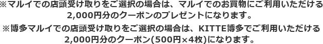 ※マルイでの店頭受け取りをご選択の場合は、マルイでのお買物にご利用いただける2,000円分のクーポンのプレゼントになります。 ※博多マルイでの店頭受け取りをご選択の場合は、KITTE博多でご利用いただける2,000円分のクーポン(500円×4枚)になります。
