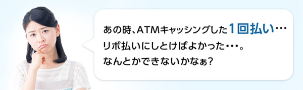 あの時、ATMキャッシングした1回払い・・・リボ払いにしとけばよかった・・・。なんとかできないかなぁ?