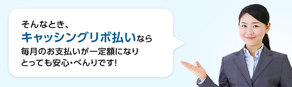 そんなとき、キャッシングリボ払いなら毎月のお支払いが一定額になりとっても安心・べんりです!