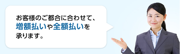 お客様のご都合に合わせて、増額払いや全額払いを承ります。