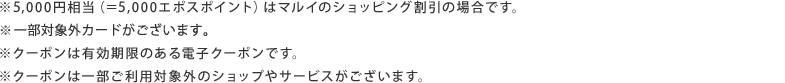 ※5,000円相当（＝5,000エポスポイント）はマルイのショッピング割引の場合です。※一部対象外カードがございます。※クーポンは有効期限のある電子クーポンです。※クーポンは一部ご利用対象外のショップやサービスがございます。