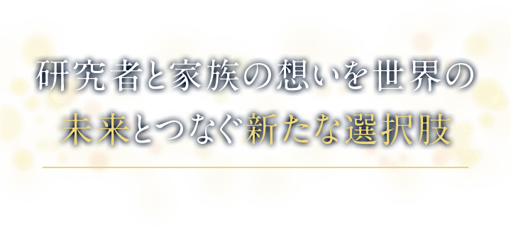 研究者と家族の想いを世界の未来とつなぐ新たな選択肢