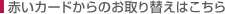 赤いカードからのお取り替えはこちら