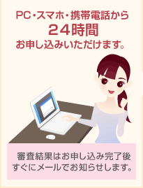 PC・スマホ・携帯電話から24時間お申し込みいただけます。 審査結果はお申し込み完了後すぐにメールでお知らせします。