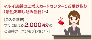 マルイ店舗のエポスカードセンターでお受け取り（最短お申し込み当日）※2 【ご入会特典】すぐに使える2,000円分のご優待クーポンをプレゼント！