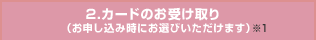 2.カードのお受け取り（お申し込み時にお選びいただけます）※1