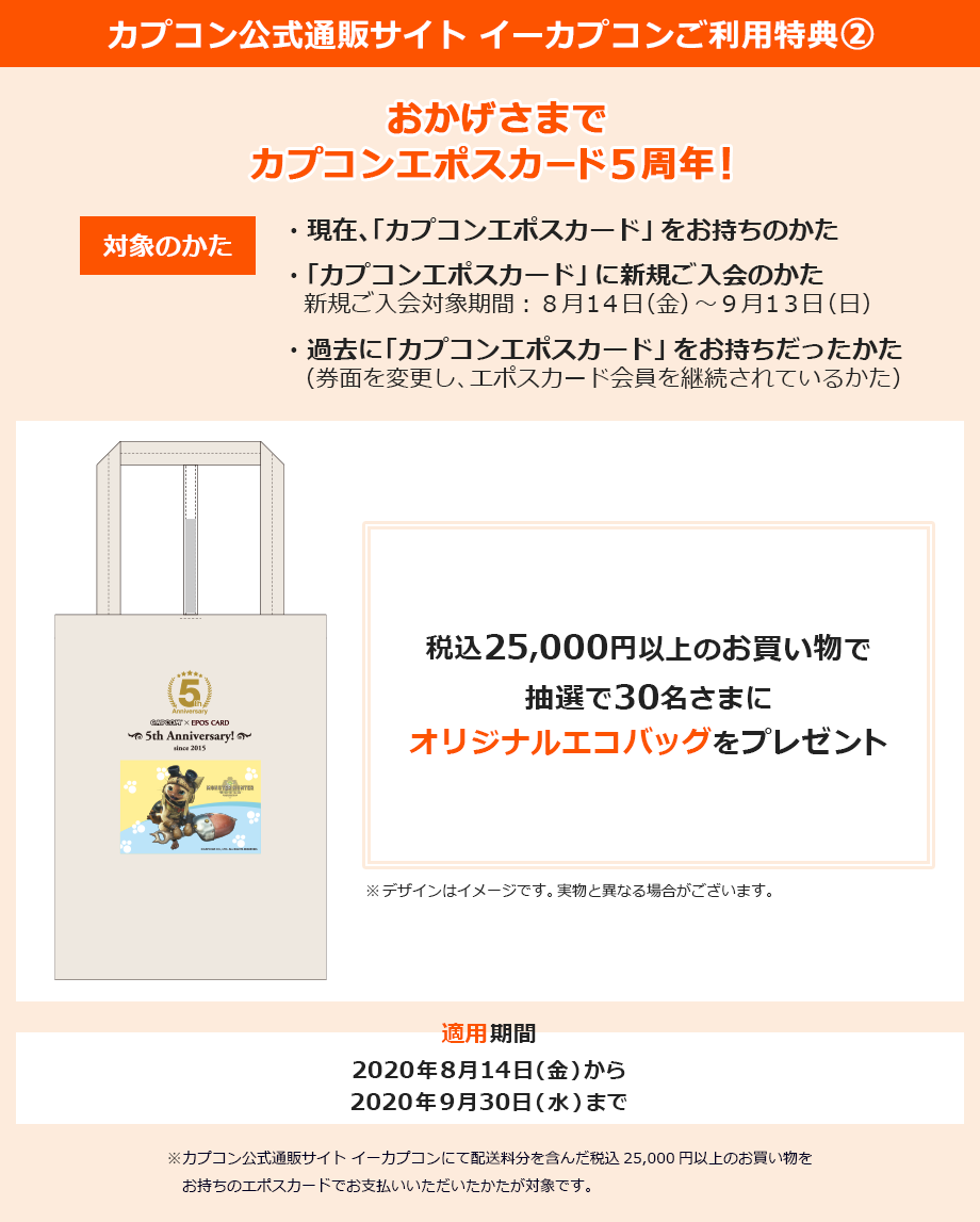 カプコン公式通販サイトご利用特典A おかげさまで「カプコンエポスカード」5周年! ・現在、「カプコンエポスカード」をお持ちのかた ・「カプコンエポスカード」に新規ご入会のかた 新規ご入会対象期間:8月14日(金)〜9月13日(日) ・過去に「カプコンエポスカード」をお持ちだったかた(券面を変更し、エポスカード会員を継続されているかた) 税込25,000円以上のお買い物で抽選で30名さまにオリジナルエコバッグをプレゼント 割引適用期間2020年8月14日(金)から2020年9月30日(水)まで ※カプコン公式通販サイト イーカプコンにて配送料分を含んだ税込25,000円以上のお買い物をお持ちのエポスカードでお支払いいただいたかたが対象です。
