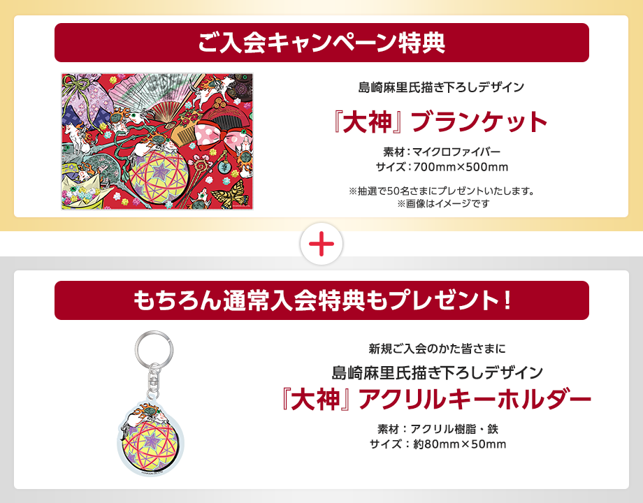 ご入会キャンペーン特典 島崎麻里氏描き下ろしデザイン『大神』ブランケット素材:マイクロファイバー サイズ:700mm×500mm ※抽選で50名さまにプレゼントいたします。※画像はイメージです。 もちろん通常入会特典もプレゼント!新規ご入会のかた皆さまに島崎麻里氏描き下ろしデザイン『大神』アクリルキーホルダー 素材:アクリル樹脂・鉄 サイズ約80mm×50mm