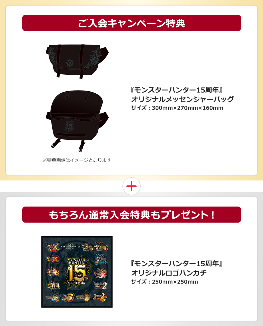 ご入会キャンペーン特典 『モンスターハンター15周年』オリジナルメッセンジャーバッグ サイズ:300mm×270mm×160mm ※特典画像はイメージです。 もちろん通常入会特典もプレゼント! 『モンスターハンター15周年』 オリジナルロゴハンカチ サイズ:250mm×250mm