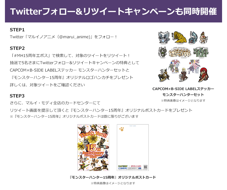 Twitterフォロー&リツイートキャンペーンも同時開催 STEP1:Twitter「マルイノアニメ(@marui_anime)」をフォロー! STEP2:「#MH15周年エポス」で検索して、対象のツイートをリツイート!抽選で5名さまにTwitterフォロー&リツイートキャンペーンの特典をプレゼント 詳しくは、対象ツイートをご確認ください STEP3:さらに、マルイ・モディ全店のカードセンターにてリツイート画面を提示して頂くとオリジナルポストカードをプレゼント