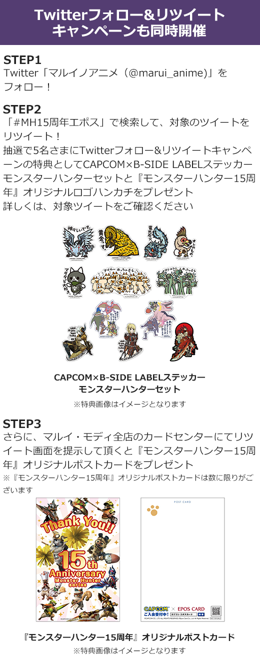 Twitterフォロー&リツイートキャンペーンも同時開催 STEP1:Twitter「マルイノアニメ(@marui_anime)」をフォロー! STEP2:「#MH15周年エポス」で検索して、対象のツイートをリツイート!抽選で5名さまにTwitterフォロー&リツイートキャンペーンの特典をプレゼント 詳しくは、対象ツイートをご確認ください STEP3:さらに、マルイ・モディ全店のカードセンターにてリツイート画面を提示して頂くとオリジナルポストカードをプレゼント