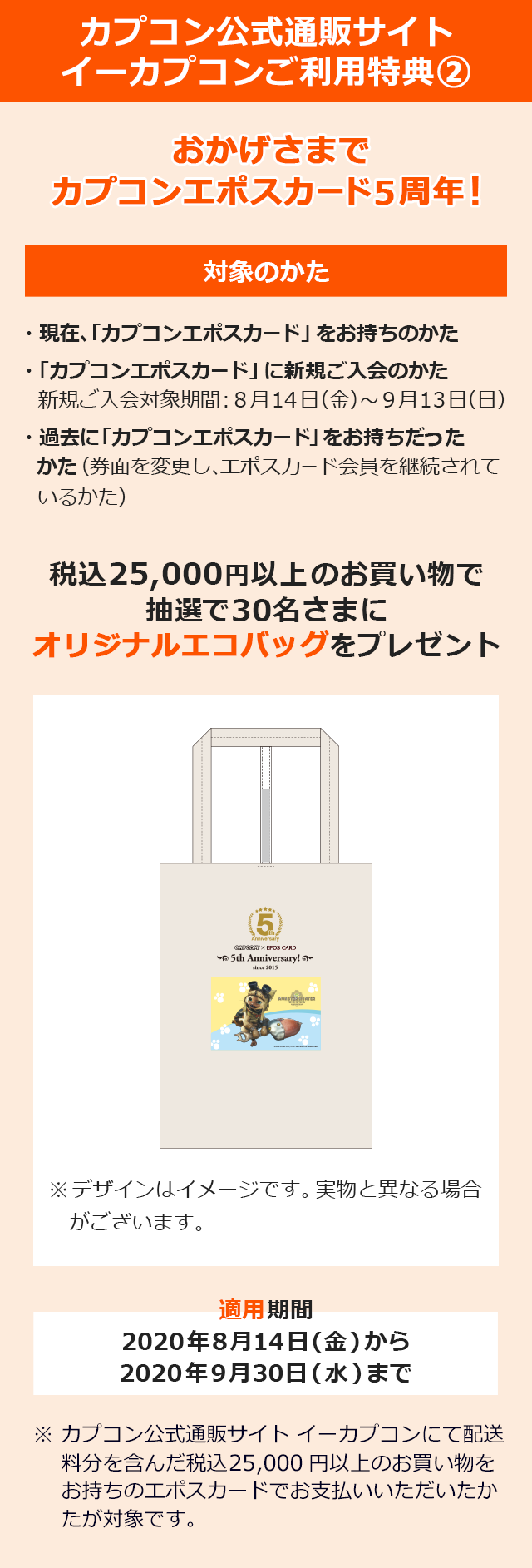 カプコン公式通販サイトご利用特典A おかげさまで「カプコンエポスカード」5周年! ・現在、「カプコンエポスカード」をお持ちのかた ・「カプコンエポスカード」に新規ご入会のかた 新規ご入会対象期間:8月14日(金)〜9月13日(日) ・過去に「カプコンエポスカード」をお持ちだったかた(券面を変更し、エポスカード会員を継続されているかた) 税込25,000円以上のお買い物で抽選で30名さまにオリジナルエコバッグをプレゼント 割引適用期間2020年8月14日(金)から2020年9月30日(水)まで ※カプコン公式通販サイト イーカプコンにて配送料分を含んだ税込25,000円以上のお買い物をお持ちのエポスカードでお支払いいただいたかたが対象です。