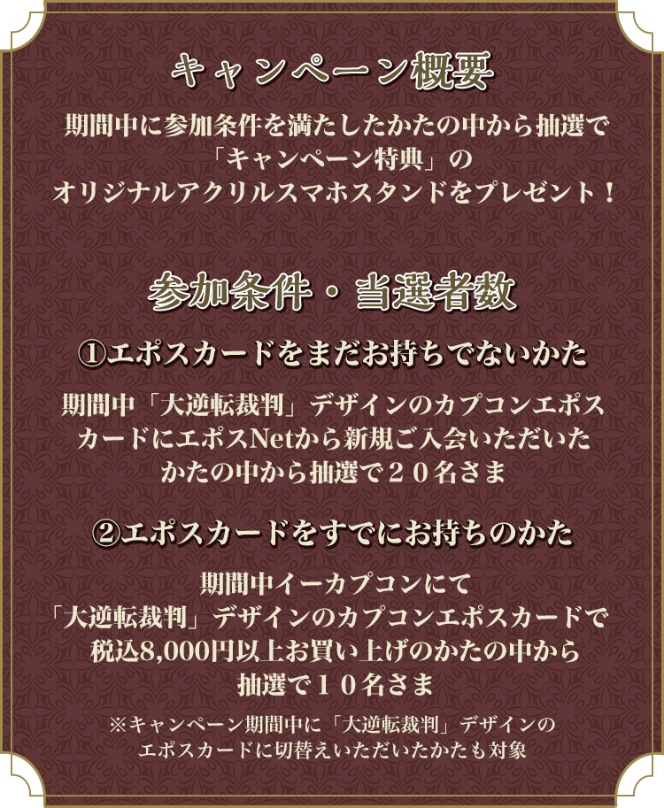 キャンペーン概要 期間中に参加条件を満たしたかたの中から抽選で「キャンペーン特典」のオリジナルアクリルスマホスタンドをプレゼント!参加条件・当選者数@エポスカードをまだお持ちでないかた期間中「大逆転裁判」デザインのカプコンエポスカードにエポスNetから新規ご入会いただいたかたの中から抽選で20名さま Aエポスカードをすでにお持ちのかた 期間中イーカプコンにて「大逆転裁判」デザインのカプコンエポスカードで税込8,000円以上お買い上げのかたの中から抽選で10名さま※キャンペーン期間中に「大逆転裁判」デザインのエポスカードに切替えいただいたかたも対象