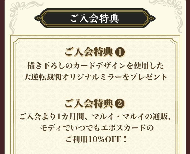 ご入会特典 ご入会特典1描き下ろしのカードデザインを使用した大逆転裁判オリジナルミラーをプレゼント ご入会特典2 ご入会より1カ月感、マルイ・マルイの通販、モディでいつでもエポスカードのご利用10%OFF!